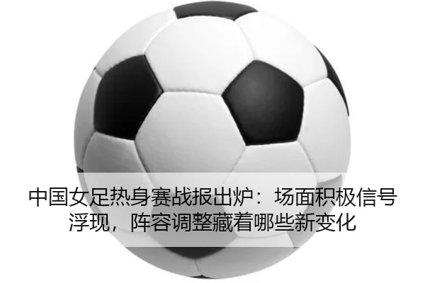 中国女足热身赛战报出炉：场面积极信号浮现，阵容调整藏着哪些新变化